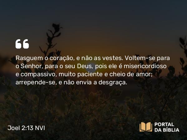 Joel 2:13-14 NVI - Rasguem o coração, e não as vestes. Voltem-se para o Senhor, para o seu Deus, pois ele é misericordioso e compassivo, muito paciente e cheio de amor; arrepende-se, e não envia a desgraça.