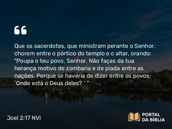 Joel 2:17 NVI - Que os sacerdotes, que ministram perante o Senhor, chorem entre o pórtico do templo e o altar, orando: 