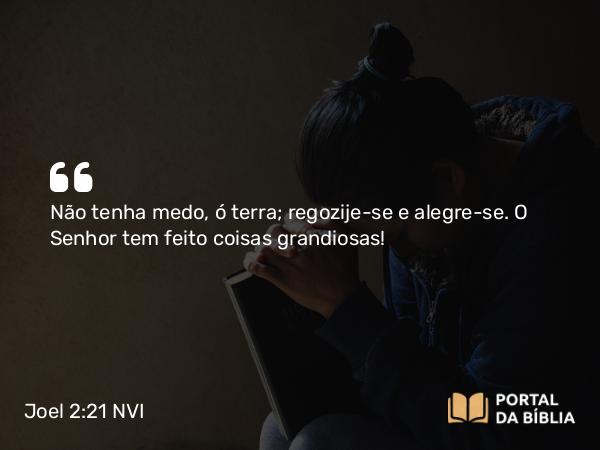 Joel 2:21 NVI - Não tenha medo, ó terra; regozije-se e alegre-se. O Senhor tem feito coisas grandiosas!