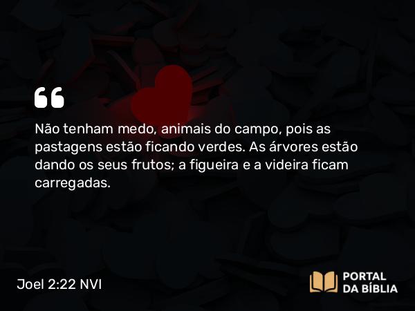 Joel 2:22 NVI - Não tenham medo, animais do campo, pois as pastagens estão ficando verdes. As árvores estão dando os seus frutos; a figueira e a videira ficam carregadas.