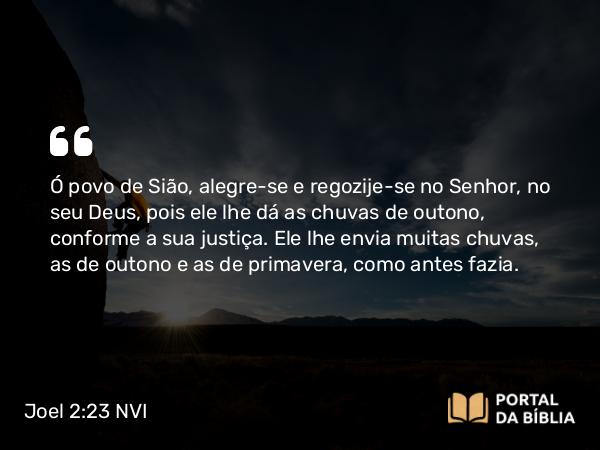 Joel 2:23 NVI - Ó povo de Sião, alegre-se e regozije-se no Senhor, no seu Deus, pois ele lhe dá as chuvas de outono, conforme a sua justiça. Ele lhe envia muitas chuvas, as de outono e as de primavera, como antes fazia.