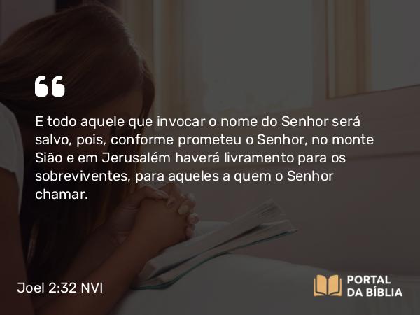 Joel 2:32 NVI - E todo aquele que invocar o nome do Senhor será salvo, pois, conforme prometeu o Senhor, no monte Sião e em Jerusalém haverá livramento para os sobreviventes, para aqueles a quem o Senhor chamar.