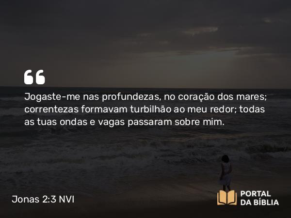 Jonas 2:3 NVI - Jogaste-me nas profundezas, no coração dos mares; correntezas formavam turbilhão ao meu redor; todas as tuas ondas e vagas passaram sobre mim.