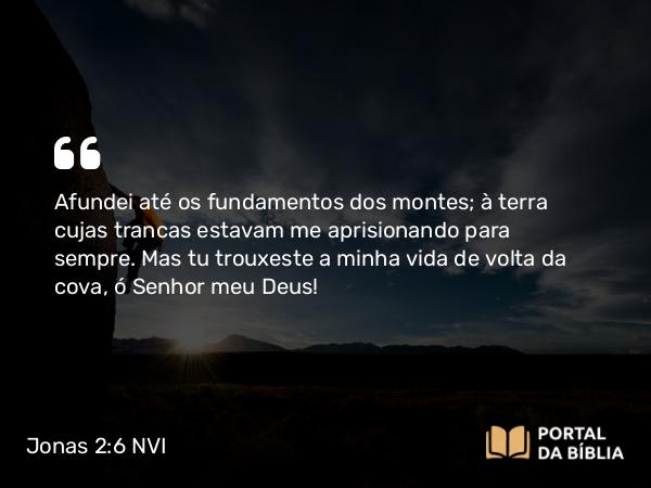 Jonas 2:6 NVI - Afundei até os fundamentos dos montes; à terra cujas trancas estavam me aprisionando para sempre. Mas tu trouxeste a minha vida de volta da cova, ó Senhor meu Deus!