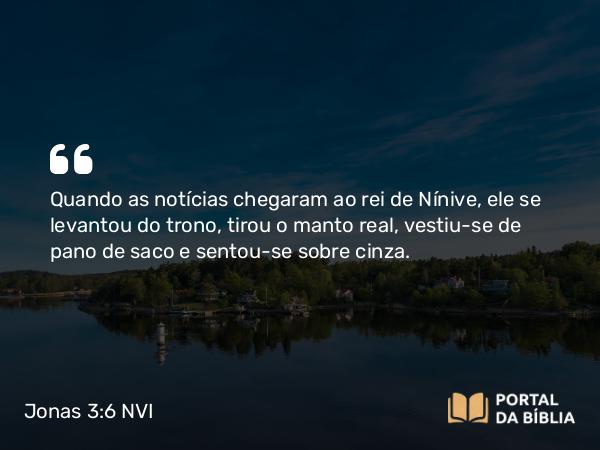 Jonas 3:6 NVI - Quando as notícias chegaram ao rei de Nínive, ele se levantou do trono, tirou o manto real, vestiu-se de pano de saco e sentou-se sobre cinza.