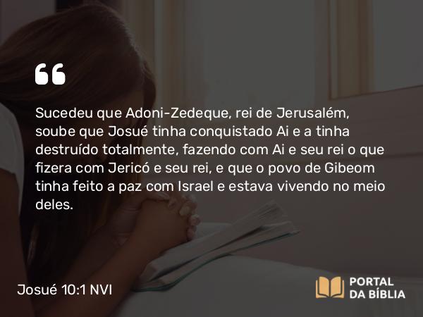 Josué 10:1 NVI - Sucedeu que Adoni-Zedeque, rei de Jerusalém, soube que Josué tinha conquistado Ai e a tinha destruído totalmente, fazendo com Ai e seu rei o que fizera com Jericó e seu rei, e que o povo de Gibeom tinha feito a paz com Israel e estava vivendo no meio deles.