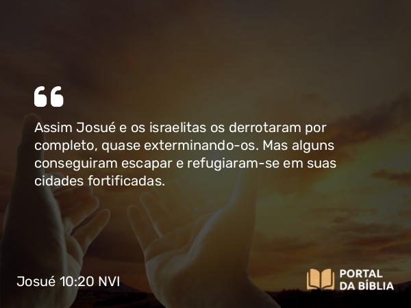 Josué 10:20 NVI - Assim Josué e os israelitas os derrotaram por completo, quase exterminando-os. Mas alguns conseguiram escapar e refugiaram-se em suas cidades fortificadas.