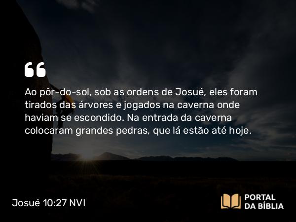 Josué 10:27 NVI - Ao pôr-do-sol, sob as ordens de Josué, eles foram tirados das árvores e jogados na caverna onde haviam se escondido. Na entrada da caverna colocaram grandes pedras, que lá estão até hoje.