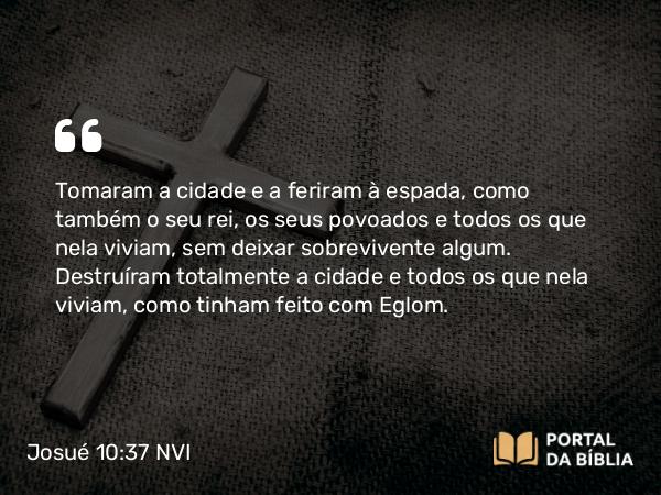 Josué 10:37 NVI - Tomaram a cidade e a feriram à espada, como também o seu rei, os seus povoados e todos os que nela viviam, sem deixar sobrevivente algum. Destruíram totalmente a cidade e todos os que nela viviam, como tinham feito com Eglom.