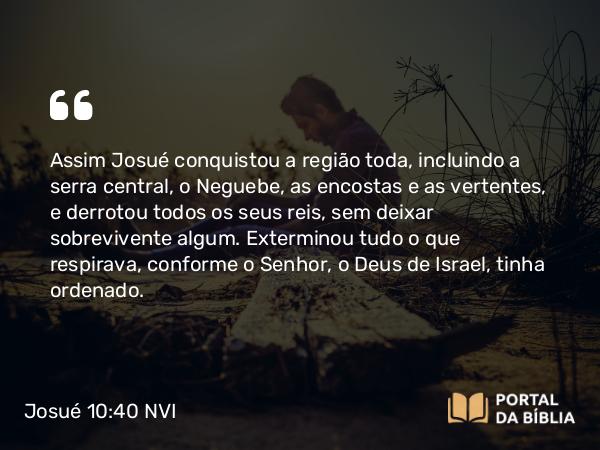 Josué 10:40 NVI - Assim Josué conquistou a região toda, incluindo a serra central, o Neguebe, as encostas e as vertentes, e derrotou todos os seus reis, sem deixar sobrevivente algum. Exterminou tudo o que respirava, conforme o Senhor, o Deus de Israel, tinha ordenado.