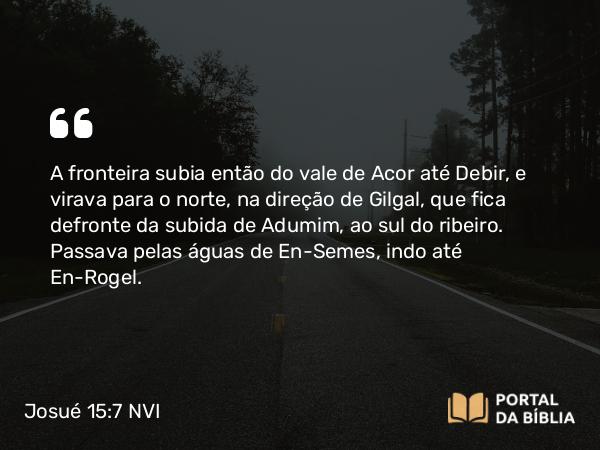 Josué 15:7 NVI - A fronteira subia então do vale de Acor até Debir, e virava para o norte, na direção de Gilgal, que fica defronte da subida de Adumim, ao sul do ribeiro. Passava pelas águas de En-Semes, indo até En-Rogel.