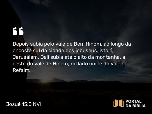 Josué 15:8 NVI - Depois subia pelo vale de Ben-Hinom, ao longo da encosta sul da cidade dos jebuseus, isto é, Jerusalém. Dali subia até o alto da montanha, a oeste do vale de Hinom, no lado norte do vale de Refaim.