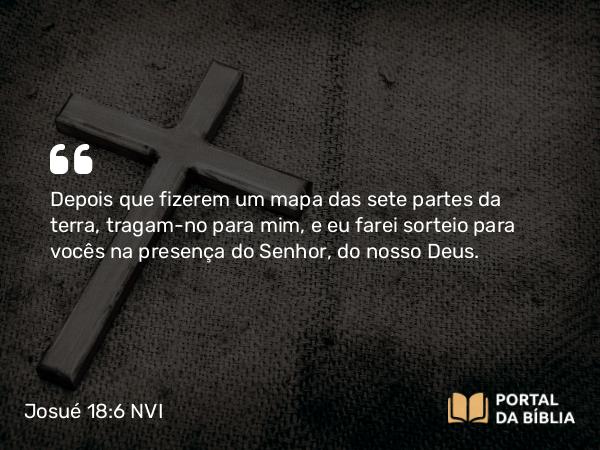 Josué 18:6 NVI - Depois que fizerem um mapa das sete partes da terra, tragam-no para mim, e eu farei sorteio para vocês na presença do Senhor, do nosso Deus.