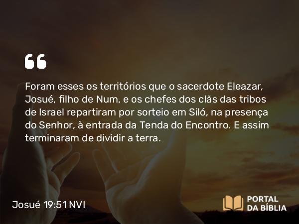 Josué 19:51 NVI - Foram esses os territórios que o sacerdote Eleazar, Josué, filho de Num, e os chefes dos clãs das tribos de Israel repartiram por sorteio em Siló, na presença do Senhor, à entrada da Tenda do Encontro. E assim terminaram de dividir a terra.