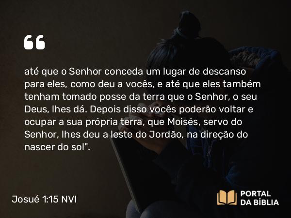 Josué 1:15 NVI - até que o Senhor conceda um lugar de descanso para eles, como deu a vocês, e até que eles também tenham tomado posse da terra que o Senhor, o seu Deus, lhes dá. Depois disso vocês poderão voltar e ocupar a sua própria terra, que Moisés, servo do Senhor, lhes deu a leste do Jordão, na direção do nascer do sol