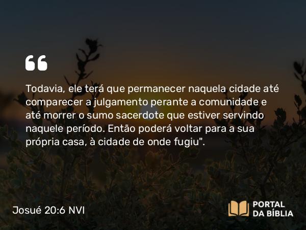 Josué 20:6 NVI - Todavia, ele terá que permanecer naquela cidade até comparecer a julgamento perante a comunidade e até morrer o sumo sacerdote que estiver servindo naquele período. Então poderá voltar para a sua própria casa, à cidade de onde fugiu