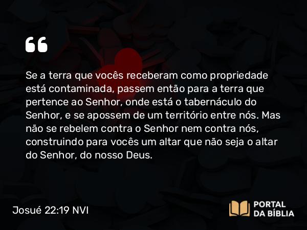 Josué 22:19 NVI - Se a terra que vocês receberam como propriedade está contaminada, passem então para a terra que pertence ao Senhor, onde está o tabernáculo do Senhor, e se apossem de um território entre nós. Mas não se rebelem contra o Senhor nem contra nós, construindo para vocês um altar que não seja o altar do Senhor, do nosso Deus.