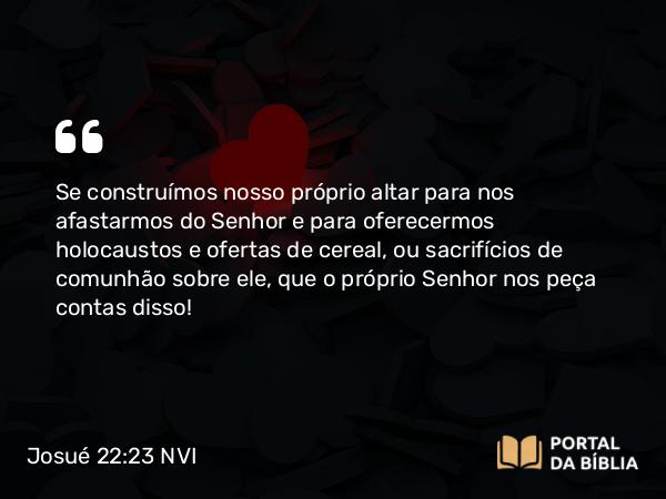 Josué 22:23 NVI - Se construímos nosso próprio altar para nos afastarmos do Senhor e para oferecermos holocaustos e ofertas de cereal, ou sacrifícios de comunhão sobre ele, que o próprio Senhor nos peça contas disso!