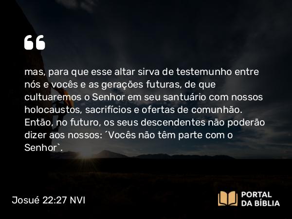 Josué 22:27-28 NVI - mas, para que esse altar sirva de testemunho entre nós e vocês e as gerações futuras, de que cultuaremos o Senhor em seu santuário com nossos holocaustos, sacrifícios e ofertas de comunhão. Então, no futuro, os seus descendentes não poderão dizer aos nossos: ´Vocês não têm parte com o Senhor`.