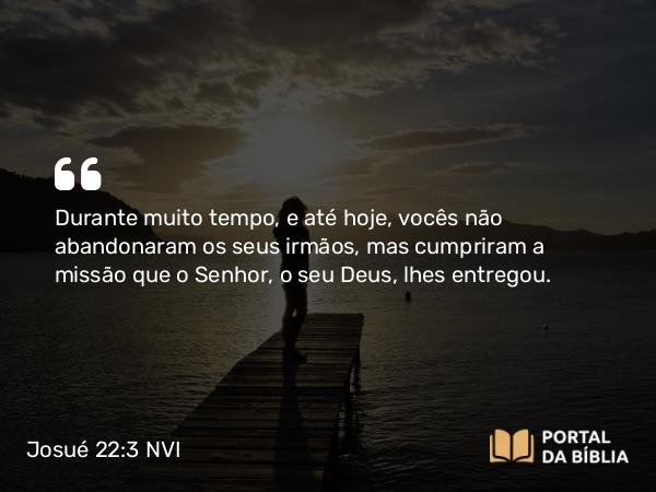 Josué 22:3 NVI - Durante muito tempo, e até hoje, vocês não abandonaram os seus irmãos, mas cumpriram a missão que o Senhor, o seu Deus, lhes entregou.