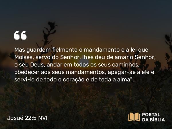 Josué 22:5 NVI - Mas guardem fielmente o mandamento e a lei que Moisés, servo do Senhor, lhes deu de amar o Senhor, o seu Deus, andar em todos os seus caminhos, obedecer aos seus mandamentos, apegar-se a ele e servi-lo de todo o coração e de toda a alma