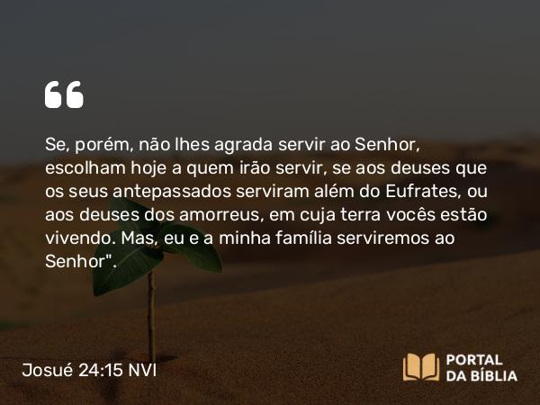 Josué 24:15 NVI - Se, porém, não lhes agrada servir ao Senhor, escolham hoje a quem irão servir, se aos deuses que os seus antepassados serviram além do Eufrates, ou aos deuses dos amorreus, em cuja terra vocês estão vivendo. Mas, eu e a minha família serviremos ao Senhor