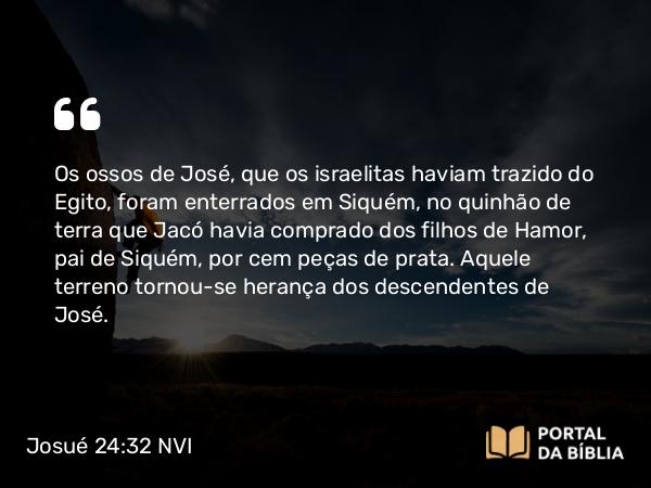 Josué 24:32 NVI - Os ossos de José, que os israelitas haviam trazido do Egito, foram enterrados em Siquém, no quinhão de terra que Jacó havia comprado dos filhos de Hamor, pai de Siquém, por cem peças de prata. Aquele terreno tornou-se herança dos descendentes de José.