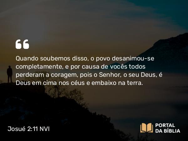 Josué 2:11 NVI - Quando soubemos disso, o povo desanimou-se completamente, e por causa de vocês todos perderam a coragem, pois o Senhor, o seu Deus, é Deus em cima nos céus e embaixo na terra.