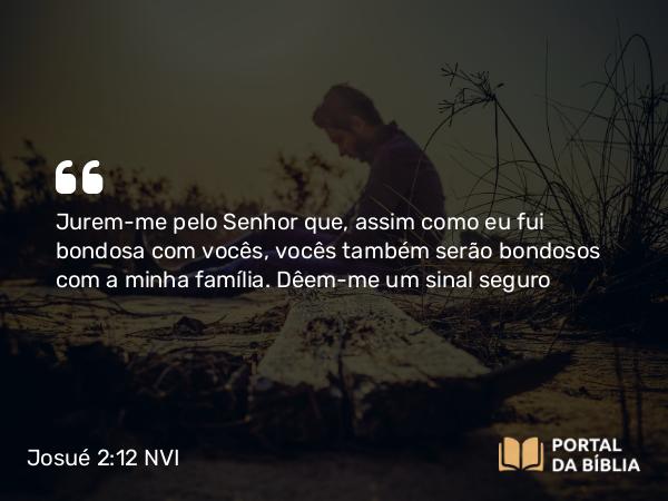 Josué 2:12 NVI - Jurem-me pelo Senhor que, assim como eu fui bondosa com vocês, vocês também serão bondosos com a minha família. Dêem-me um sinal seguro