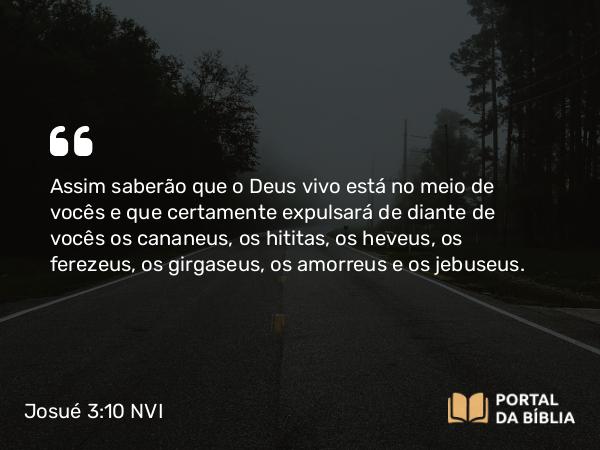 Josué 3:10 NVI - Assim saberão que o Deus vivo está no meio de vocês e que certamente expulsará de diante de vocês os cananeus, os hititas, os heveus, os ferezeus, os girgaseus, os amorreus e os jebuseus.