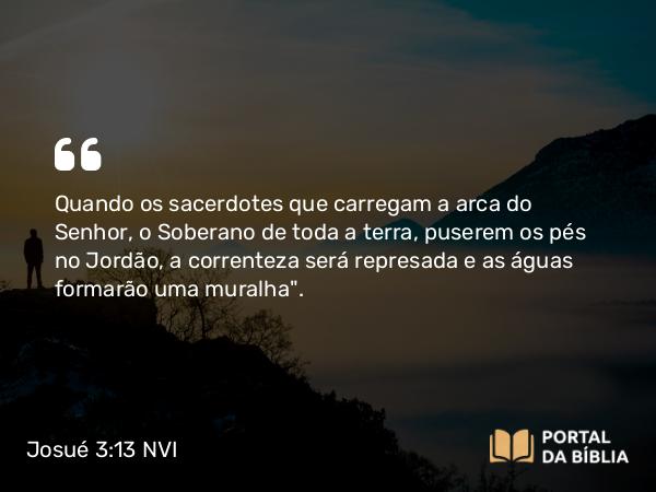 Josué 3:13 NVI - Quando os sacerdotes que carregam a arca do Senhor, o Soberano de toda a terra, puserem os pés no Jordão, a correnteza será represada e as águas formarão uma muralha