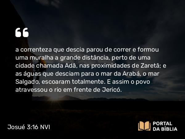 Josué 3:16 NVI - a correnteza que descia parou de correr e formou uma muralha a grande distância, perto de uma cidade chamada Adã, nas proximidades de Zaretã; e as águas que desciam para o mar da Arabá, o mar Salgado, escoaram totalmente. E assim o povo atravessou o rio em frente de Jericó.