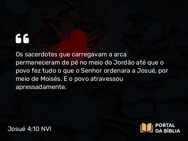 Josué 4:10 NVI - Os sacerdotes que carregavam a arca permaneceram de pé no meio do Jordão até que o povo fez tudo o que o Senhor ordenara a Josué, por meio de Moisés. E o povo atravessou apressadamente.