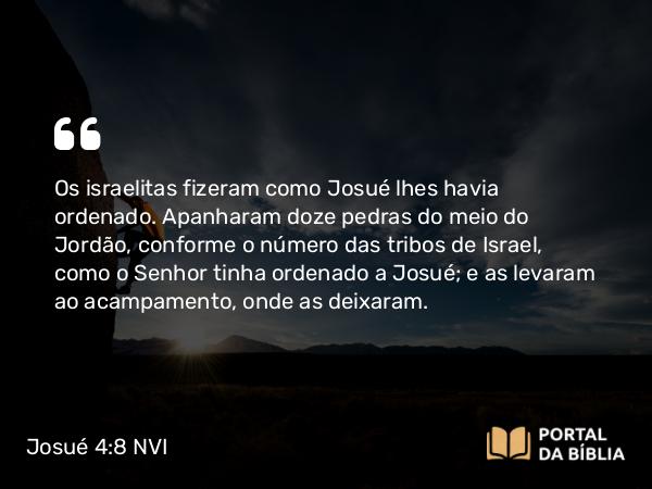 Josué 4:8 NVI - Os israelitas fizeram como Josué lhes havia ordenado. Apanharam doze pedras do meio do Jordão, conforme o número das tribos de Israel, como o Senhor tinha ordenado a Josué; e as levaram ao acampamento, onde as deixaram.