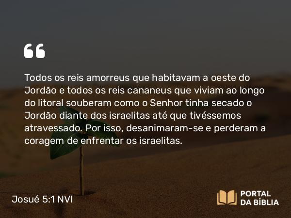 Josué 5:1 NVI - Todos os reis amorreus que habitavam a oeste do Jordão e todos os reis cananeus que viviam ao longo do litoral souberam como o Senhor tinha secado o Jordão diante dos israelitas até que tivéssemos atravessado. Por isso, desanimaram-se e perderam a coragem de enfrentar os israelitas.