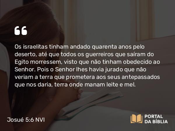 Josué 5:6 NVI - Os israelitas tinham andado quarenta anos pelo deserto, até que todos os guerreiros que saíram do Egito morressem, visto que não tinham obedecido ao Senhor. Pois o Senhor lhes havia jurado que não veriam a terra que prometera aos seus antepassados que nos daria, terra onde manam leite e mel.