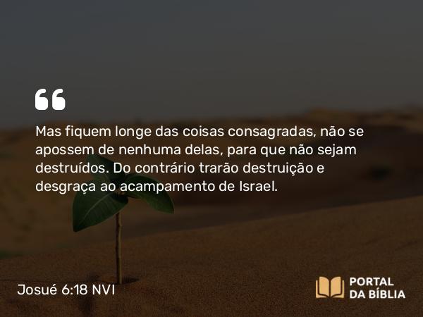 Josué 6:18 NVI - Mas fiquem longe das coisas consagradas, não se apossem de nenhuma delas, para que não sejam destruídos. Do contrário trarão destruição e desgraça ao acampamento de Israel.