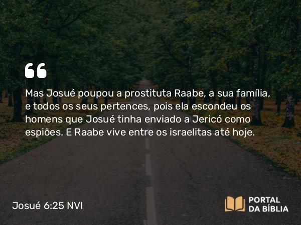 Josué 6:25 NVI - Mas Josué poupou a prostituta Raabe, a sua família, e todos os seus pertences, pois ela escondeu os homens que Josué tinha enviado a Jericó como espiões. E Raabe vive entre os israelitas até hoje.