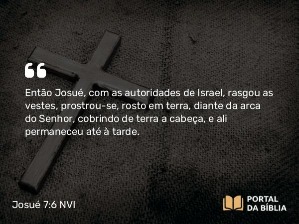 Josué 7:6 NVI - Então Josué, com as autoridades de Israel, rasgou as vestes, prostrou-se, rosto em terra, diante da arca do Senhor, cobrindo de terra a cabeça, e ali permaneceu até à tarde.