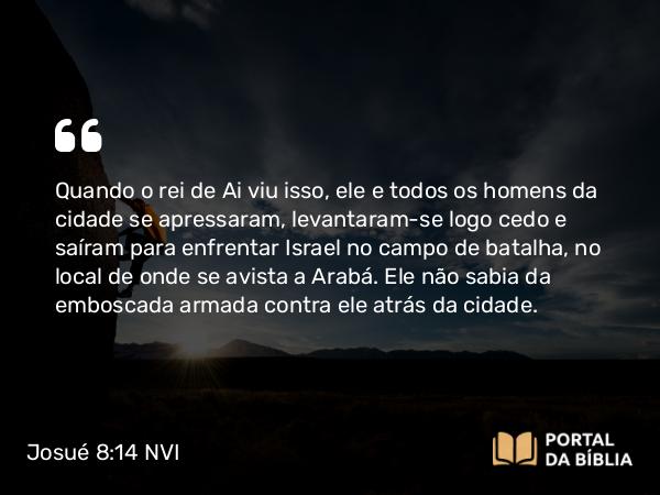 Josué 8:14 NVI - Quando o rei de Ai viu isso, ele e todos os homens da cidade se apressaram, levantaram-se logo cedo e saíram para enfrentar Israel no campo de batalha, no local de onde se avista a Arabá. Ele não sabia da emboscada armada contra ele atrás da cidade.