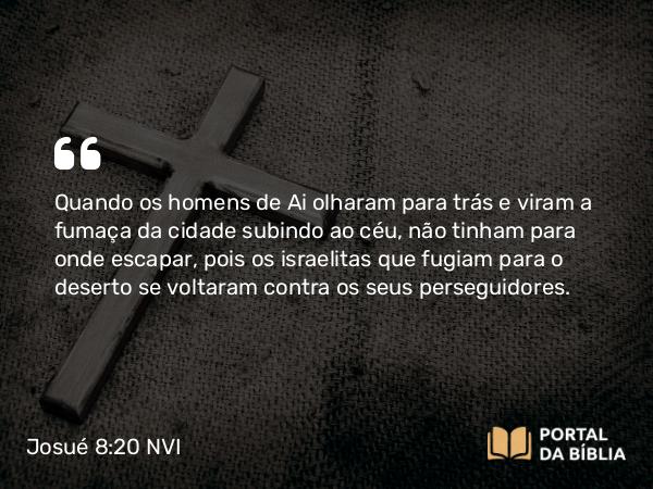 Josué 8:20 NVI - Quando os homens de Ai olharam para trás e viram a fumaça da cidade subindo ao céu, não tinham para onde escapar, pois os israelitas que fugiam para o deserto se voltaram contra os seus perseguidores.