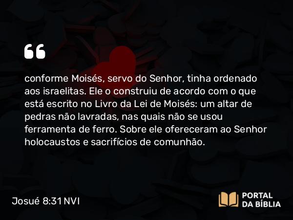 Josué 8:31 NVI - conforme Moisés, servo do Senhor, tinha ordenado aos israelitas. Ele o construiu de acordo com o que está escrito no Livro da Lei de Moisés: um altar de pedras não lavradas, nas quais não se usou ferramenta de ferro. Sobre ele ofereceram ao Senhor holocaustos e sacrifícios de comunhão.