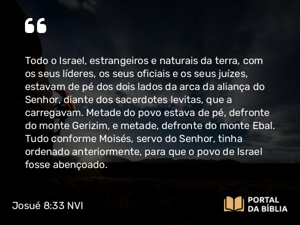 Josué 8:33-35 NVI - Todo o Israel, estrangeiros e naturais da terra, com os seus líderes, os seus oficiais e os seus juízes, estavam de pé dos dois lados da arca da aliança do Senhor, diante dos sacerdotes levitas, que a carregavam. Metade do povo estava de pé, defronte do monte Gerizim, e metade, defronte do monte Ebal. Tudo conforme Moisés, servo do Senhor, tinha ordenado anteriormente, para que o povo de Israel fosse abençoado.