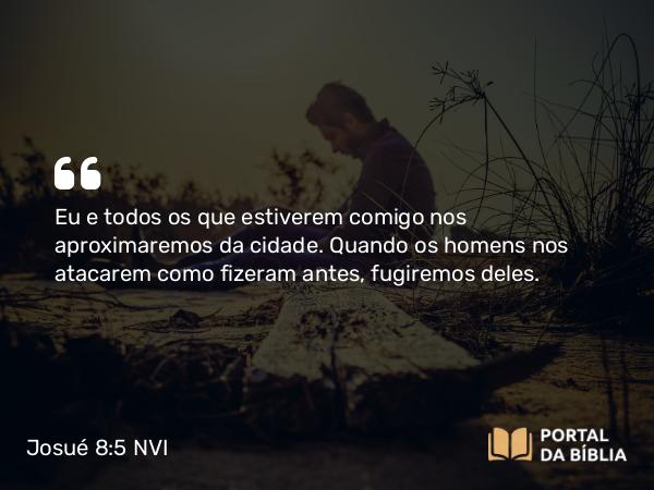 Josué 8:5 NVI - Eu e todos os que estiverem comigo nos aproximaremos da cidade. Quando os homens nos atacarem como fizeram antes, fugiremos deles.