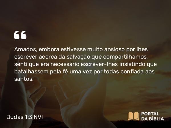 Judas 1:3 NVI - Amados, embora estivesse muito ansioso por lhes escrever acerca da salvação que compartilhamos, senti que era necessário escrever-lhes insistindo que batalhassem pela fé uma vez por todas confiada aos santos.