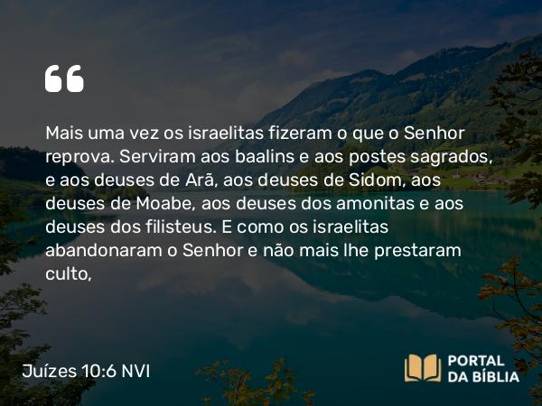 Juízes 10:6 NVI - Mais uma vez os israelitas fizeram o que o Senhor reprova. Serviram aos baalins e aos postes sagrados, e aos deuses de Arã, aos deuses de Sidom, aos deuses de Moabe, aos deuses dos amonitas e aos deuses dos filisteus. E como os israelitas abandonaram o Senhor e não mais lhe prestaram culto,