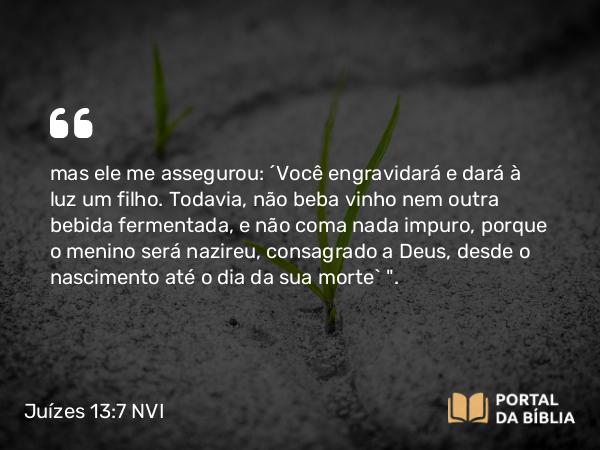 Juízes 13:7 NVI - mas ele me assegurou: ´Você engravidará e dará à luz um filho. Todavia, não beba vinho nem outra bebida fermentada, e não coma nada impuro, porque o menino será nazireu, consagrado a Deus, desde o nascimento até o dia da sua morte` 