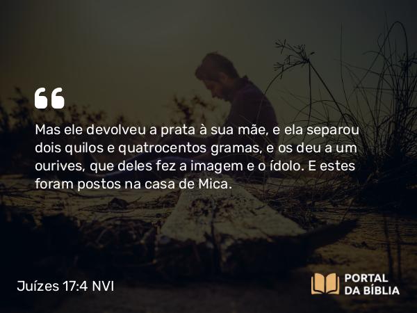 Juízes 17:4 NVI - Mas ele devolveu a prata à sua mãe, e ela separou dois quilos e quatrocentos gramas, e os deu a um ourives, que deles fez a imagem e o ídolo. E estes foram postos na casa de Mica.