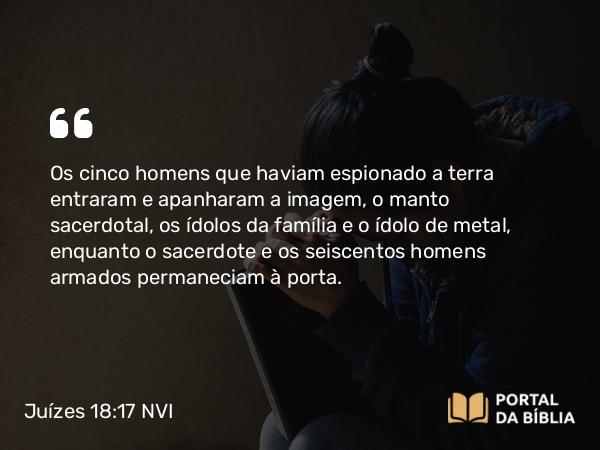 Juízes 18:17 NVI - Os cinco homens que haviam espionado a terra entraram e apanharam a imagem, o manto sacerdotal, os ídolos da família e o ídolo de metal, enquanto o sacerdote e os seiscentos homens armados permaneciam à porta.