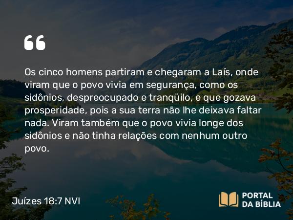 Juízes 18:7 NVI - Os cinco homens partiram e chegaram a Laís, onde viram que o povo vivia em segurança, como os sidônios, despreocupado e tranqüilo, e que gozava prosperidade, pois a sua terra não lhe deixava faltar nada. Viram também que o povo vivia longe dos sidônios e não tinha relações com nenhum outro povo.